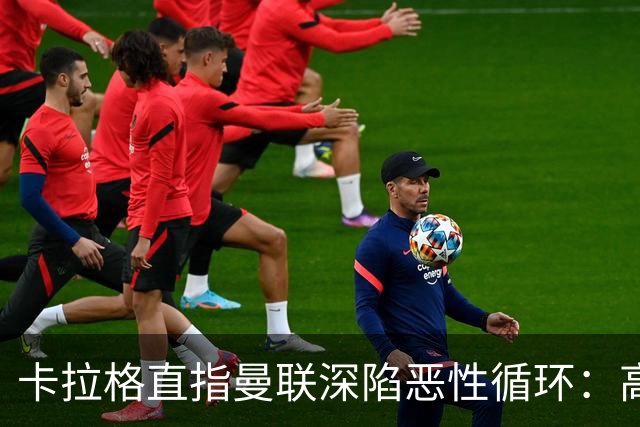 卡拉格直指曼联深陷恶性循环：高薪冗员难清理，砸钱无效难争欧冠